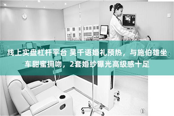 线上实盘杠杆平台 吴千语婚礼预热,与施伯雄坐车甜蜜拥吻,2套婚纱曝光高级感十足