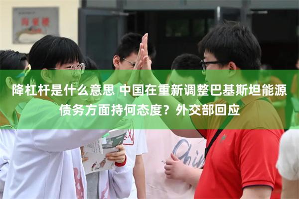 降杠杆是什么意思 中国在重新调整巴基斯坦能源债务方面持何态度?外交部回应