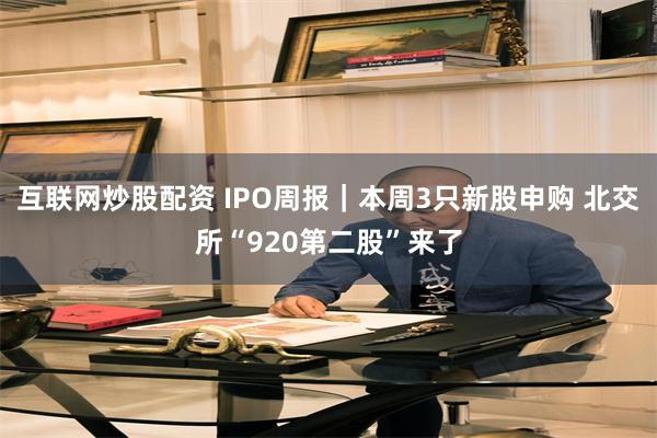互联网炒股配资 IPO周报|本周3只新股申购 北交所“920第二股”来了