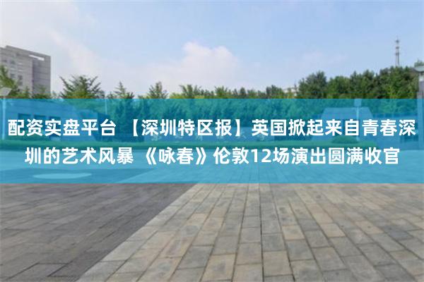 配资实盘平台 【深圳特区报】英国掀起来自青春深圳的艺术风暴 《咏春》伦敦12场演出圆满收官