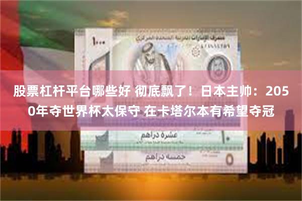 股票杠杆平台哪些好 彻底飘了!日本主帅:2050年夺世界杯太保守 在卡塔尔本有希望夺冠