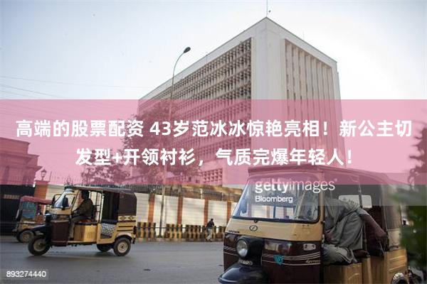 高端的股票配资 43岁范冰冰惊艳亮相!新公主切发型+开领衬衫,气质完爆年轻人!