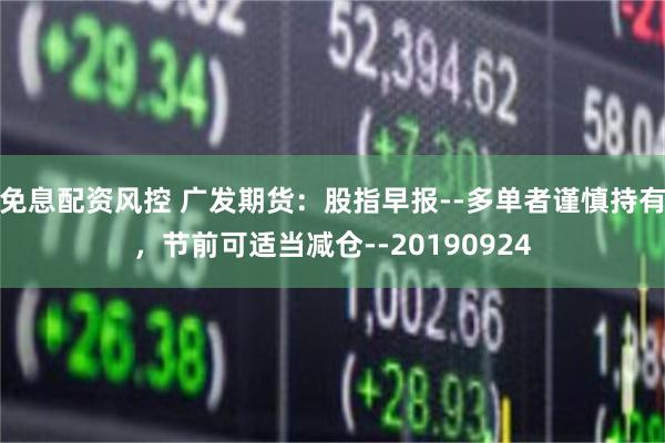免息配资风控 广发期货:股指早报--多单者谨慎持有,节前可适当减仓--20190924