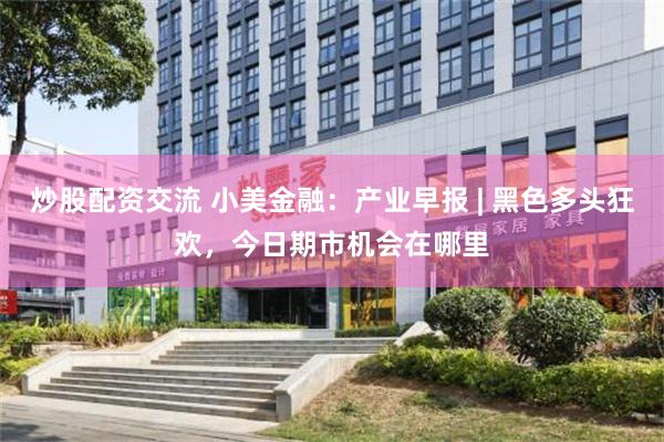 炒股配资交流 小美金融:产业早报 | 黑色多头狂欢,今日期市机会在哪里