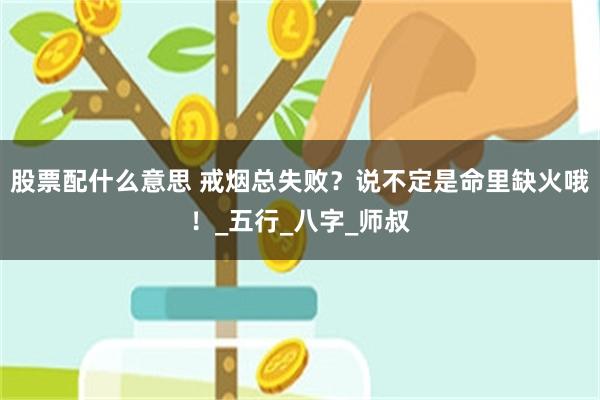 股票配什么意思 戒烟总失败？说不定是命里缺火哦！_五行_八字_师叔