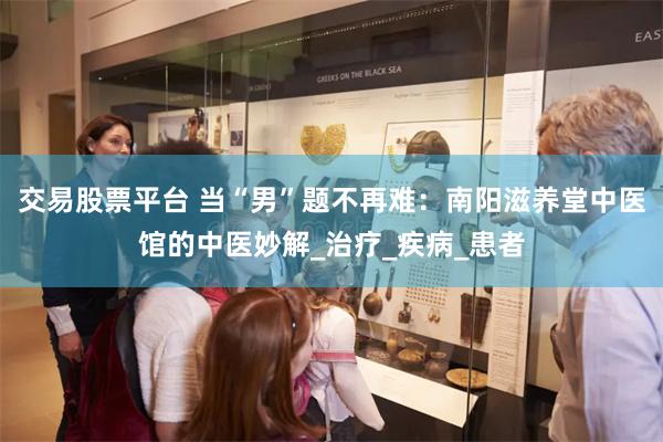 交易股票平台 当“男”题不再难:南阳滋养堂中医馆的中医妙解_治疗_疾病_患者