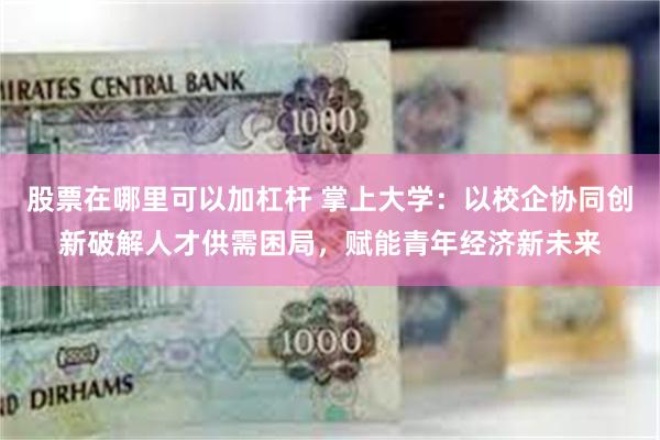 股票在哪里可以加杠杆 掌上大学:以校企协同创新破解人才供需困局,赋能青年经济新未来