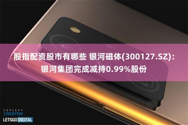 股指配资股市有哪些 银河磁体(300127.SZ):银河集团完成减持0.99%股份