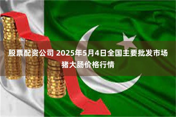 股票配资公司 2025年5月4日全国主要批发市场猪大肠价格行情