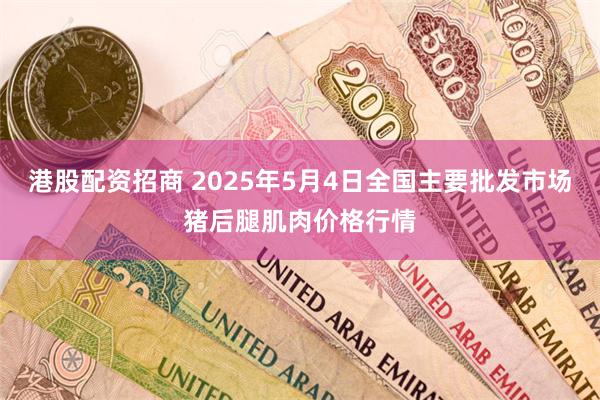 港股配资招商 2025年5月4日全国主要批发市场猪后腿肌肉价格行情