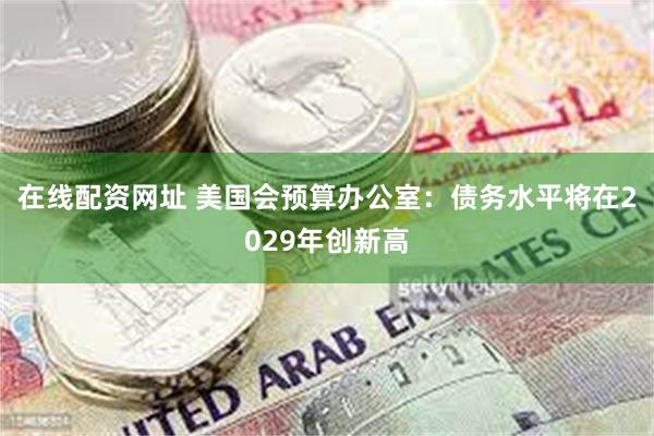 在线配资网址 美国会预算办公室：债务水平将在2029年创新高