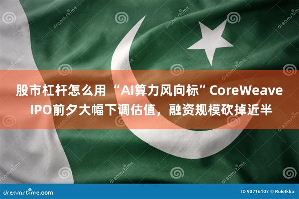 股市杠杆怎么用 “AI算力风向标”CoreWeave IPO前夕大幅下调估值，融资规模砍掉近半