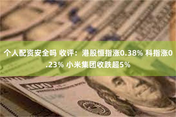 个人配资安全吗 收评:港股恒指涨0.38% 科指涨0.23% 小米集团收跌超5%