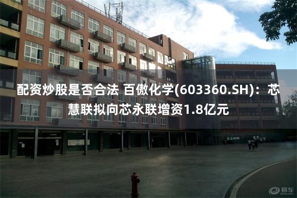 配资炒股是否合法 百傲化学(603360.SH):芯慧联拟向芯永联增资1.8亿元
