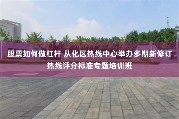 股票如何做杠杆 从化区热线中心举办多期新修订热线评分标准专题培训班