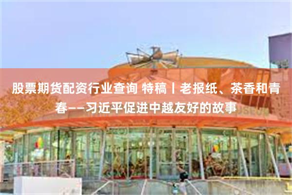 股票期货配资行业查询 特稿丨老报纸、茶香和青春——习近平促进中越友好的故事