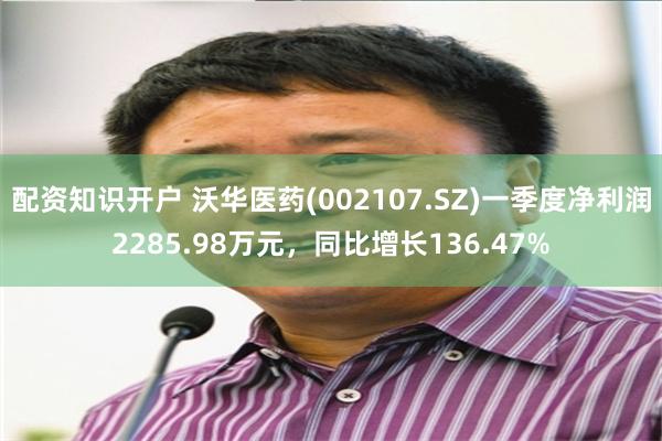 配资知识开户 沃华医药(002107.SZ)一季度净利润2285.98万元,同比增长136.47%