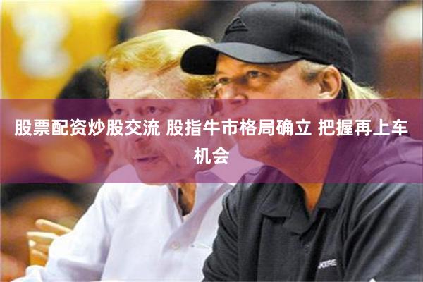 股票配资炒股交流 股指牛市格局确立 把握再上车机会