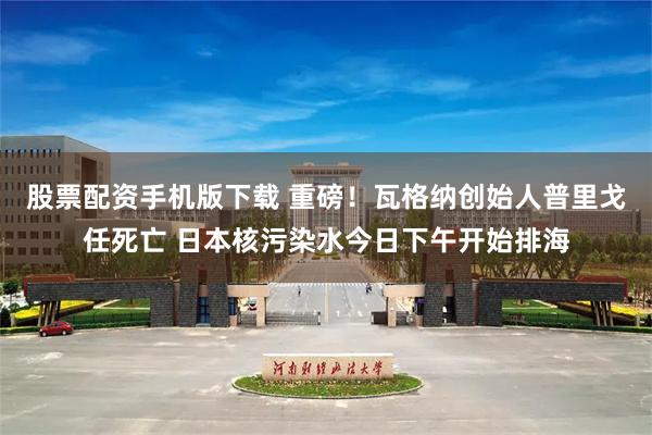 股票配资手机版下载 重磅!瓦格纳创始人普里戈任死亡 日本核污染水今日下午开始排海