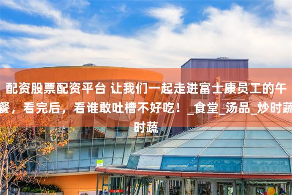 配资股票配资平台 让我们一起走进富士康员工的午餐,看完后,看谁敢吐槽不好吃!_食堂_汤品_炒时蔬
