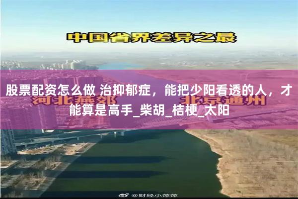 股票配资怎么做 治抑郁症,能把少阳看透的人,才能算是高手_柴胡_桔梗_太阳