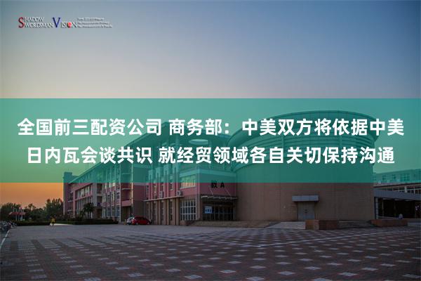 全国前三配资公司 商务部：中美双方将依据中美日内瓦会谈共识 就经贸领域各自关切保持沟通