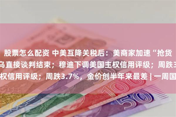 股票怎么配资 中美互降关税后：美商家加速“抢货” ；持续近2小时，俄乌直接谈判结束；穆迪下调美国主权信用评级；周跌3.7%，金价创半年来最差 | 一周国际财经