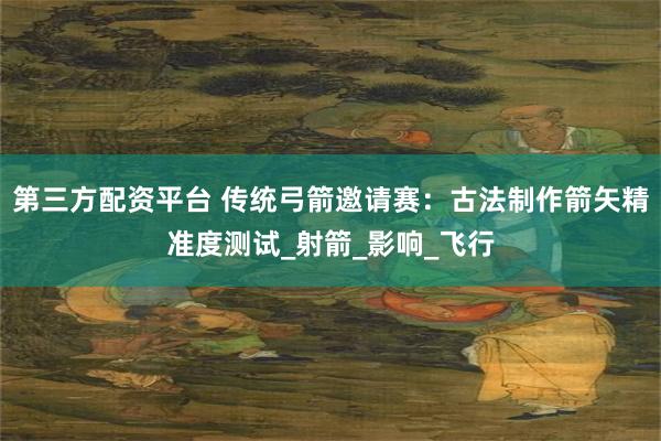 第三方配资平台 传统弓箭邀请赛:古法制作箭矢精准度测试_射箭_影响_飞行