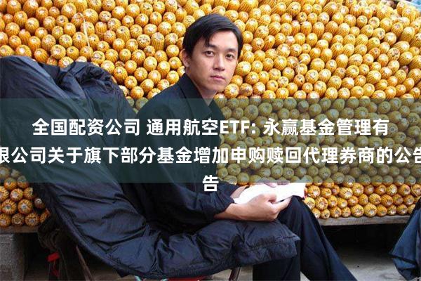 全国配资公司 通用航空ETF: 永赢基金管理有限公司关于旗下部分基金增加申购赎回代理券商的公告