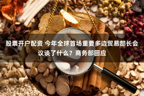 股票开户配资 今年全球首场重要多边贸易部长会议谈了什么?商务部回应