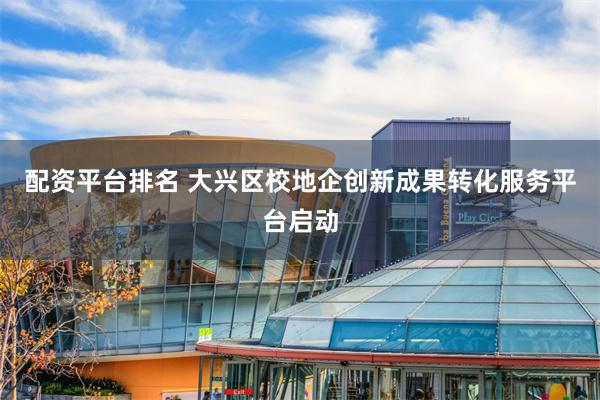 配资平台排名 大兴区校地企创新成果转化服务平台启动