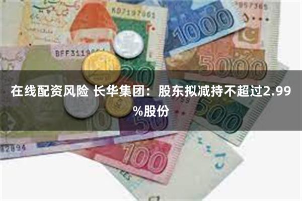 在线配资风险 长华集团:股东拟减持不超过2.99%股份