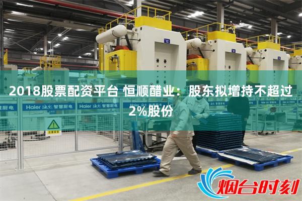 2018股票配资平台 恒顺醋业:股东拟增持不超过2%股份