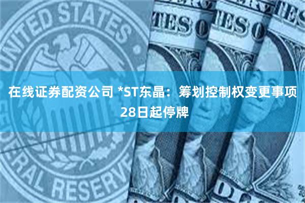 在线证券配资公司 *ST东晶：筹划控制权变更事项 28日起停牌