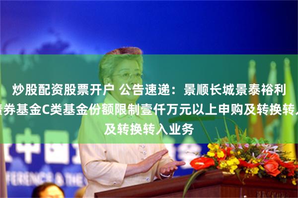 炒股配资股票开户 公告速递:景顺长城景泰裕利纯债债券基金C类基金份额限制壹仟万元以上申购及转换转入业务