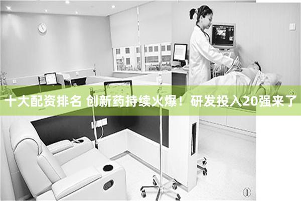 十大配资排名 创新药持续火爆!研发投入20强来了