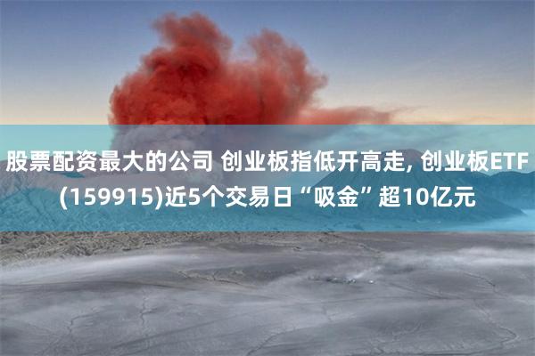 股票配资最大的公司 创业板指低开高走, 创业板ETF(159915)近5个交易日“吸金”超10亿元
