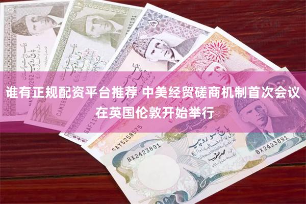 谁有正规配资平台推荐 中美经贸磋商机制首次会议 在英国伦敦开始举行