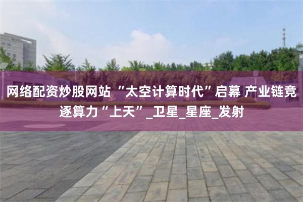 网络配资炒股网站 “太空计算时代”启幕 产业链竞逐算力“上天”_卫星_星座_发射