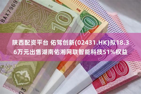 陕西配资平台 佑驾创新(02431.HK)拟18.36万元出售湖南佑湘网联智能科技51%权益