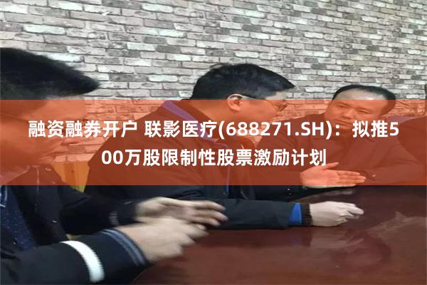 融资融券开户 联影医疗(688271.SH):拟推500万股限制性股票激励计划