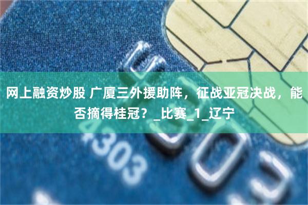 网上融资炒股 广厦三外援助阵,征战亚冠决战,能否摘得桂冠?_比赛_1_辽宁