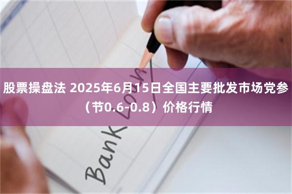 股票操盘法 2025年6月15日全国主要批发市场党参（节0.6-0.8）价格行情