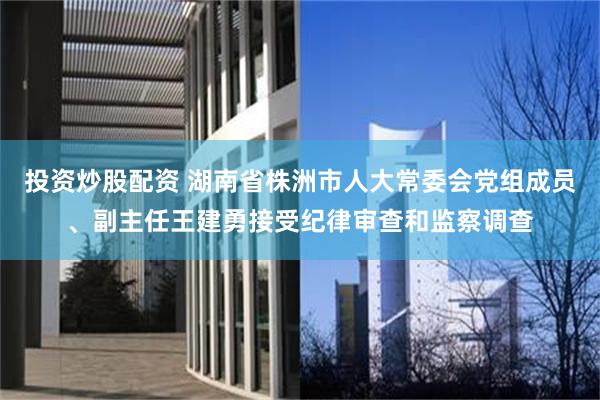 投资炒股配资 湖南省株洲市人大常委会党组成员、副主任王建勇接受纪律审查和监察调查