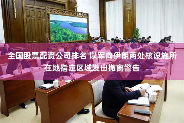 全国股票配资公司排名 以军向伊朗两处核设施所在地指定区域发出撤离警告