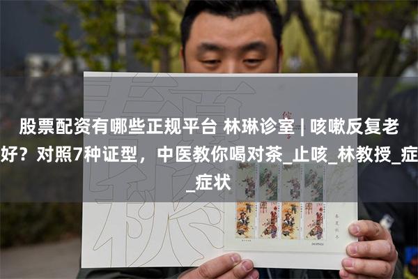 股票配资有哪些正规平台 林琳诊室 | 咳嗽反复老不好？对照7种证型，中医教你喝对茶_止咳_林教授_症状