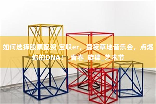 如何选择股票配资 宝职er,夏夜草地音乐会,点燃你的DNA!_青春_旋律_艺术节