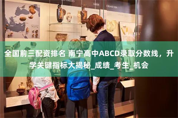 全国前三配资排名 南宁高中ABCD录取分数线,升学关键指标大揭秘_成绩_考生_机会
