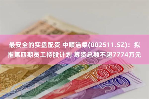 最安全的实盘配资 中顺洁柔(002511.SZ):拟推第四期员工持股计划 筹资总额不超7774万元