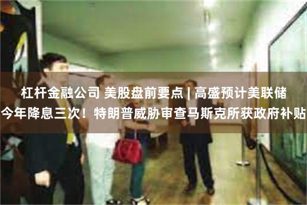 杠杆金融公司 美股盘前要点 | 高盛预计美联储今年降息三次!特朗普威胁审查马斯克所获政府补贴
